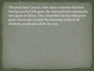  Ten years later (2000), with many countries far from
having reached this goal, the international community
met again in Dakar. They identified six key education
goals which aim to meet the learning needs of all
children, youth and adults by 2015.
 
