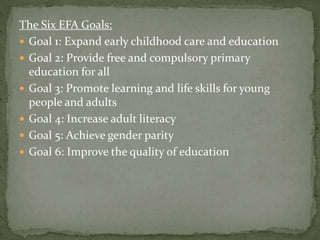 The Six EFA Goals:
 Goal 1: Expand early childhood care and education
 Goal 2: Provide free and compulsory primary
education for all
 Goal 3: Promote learning and life skills for young
people and adults
 Goal 4: Increase adult literacy
 Goal 5: Achieve gender parity
 Goal 6: Improve the quality of education
 