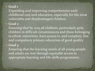  Goal 1
Expanding and improving comprehensive early
childhood care and education, especially for the most
vulnerable and disadvantaged children.
 Goal 2
Ensuring that by 2015 all children, particularly girls,
children in difficult circumstances and those belonging
to ethnic minorities, have access to, and complete, free
and compulsory primary education of good quality.
 Goal 3
Ensuring that the learning needs of all young people
and adults are met through equitable access to
appropriate learning and life-skills programmes.
 