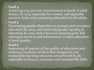  Goal 4
Achieving a 50 per cent improvement in levels of adult
literacy by 2015, especially for women, and equitable
access to basic and continuing education for all adults.
 Goal 5
Eliminating gender disparities in primary and secondary
education by 2005, and achieving gender equality in
education by 2015, with a focus on ensuring girls’ full
and equal access to and achievement in basic education
of good quality.
 Goal 6
Improving all aspects of the quality of education and
ensuring excellence of all so that recognized and
measurable learning outcomes are achieved by all,
especially in literacy, numeracy and essential life skills.
 