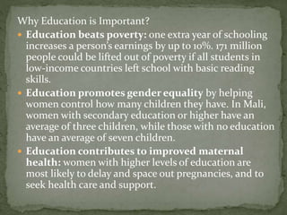 Why Education is Important?
 Education beats poverty: one extra year of schooling
increases a person’s earnings by up to 10%. 171 million
people could be lifted out of poverty if all students in
low-income countries left school with basic reading
skills.
 Education promotes gender equality by helping
women control how many children they have. In Mali,
women with secondary education or higher have an
average of three children, while those with no education
have an average of seven children.
 Education contributes to improved maternal
health: women with higher levels of education are
most likely to delay and space out pregnancies, and to
seek health care and support.
 