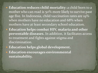  Education reduces child mortality: a child born to a
mother who can read is 50% more likely to survive past
age five. In Indonesia, child vaccination rates are 19%
when mothers have no education and 68% when
mothers have at least secondary school education.
 Education helps combat HIV, malaria and other
preventable diseases. In addition, it facilitates access
to treatment and fights against stigma and
discrimination.
 Education helps global development.
 Education encourages environmental
sustainability.
 