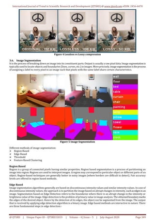 International Journal of Trend in Scientific Research and Development (IJTSRD) @ www.ijtsrd.com eISSN: 2456-6470
@ IJTSRD | Unique Paper ID – IJTSRD31819 | Volume – 4 | Issue – 5 | July-August 2020 Page 349
Figure 4 Lossless vs Lossy compression
3.6. Image Segmentation
It is the process ofbreakingdownan imageinto its constituent parts. Output is usually a raw pixel data. Image segmentationis
typically used to locate objects and boundaries (lines, curves, etc.)in images. More precisely,imagesegmentationistheprocess
of assigning a label to every pixel in an image such that pixels with the same label share certain characteristics.
Figure 5 Image Segmentation
Different methods of image segmentation:
 Region Based
 Edge Based
 Threshold
 Feature Based Clustering
Region Based
Region is a group of connected pixels having similar properties. Region based segmentation is a process of partitioning an
image into region. Regions are used to interpret images. Aregion may correspond to particular object or different parts of an
object. Region-based techniques are generally better in noisy images (where borders are difficult to detect). Fair accuracy
levels are offered in region based methods.
Edge Based
Image segmentation algorithms generally are based on discontinuous intensity values and similar intensity values. In case of
discontinuous intensity values, the approach is to partition the image based on abruptchanges in intensity, suchasedgesinan
image. Segmentation based on Edge Detection refers to the boundaries where there is an abrupt change in the intensity or
brightness value of the image. Edge detection is the problem of primary value inimageanalysis. The obtainedboundarymarks
the edges of the desired object. Hence by the detection of its edges, the object can be segmented from the image. The output
that is received by applying edge detection algorithm is a binary image. Edge based methods are interactive in nature. There
are three fundamental steps in edge detection:-
 