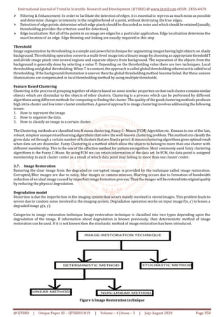 International Journal of Trend in Scientific Research and Development (IJTSRD) @ www.ijtsrd.com eISSN: 2456-6470
@ IJTSRD | Unique Paper ID – IJTSRD31819 | Volume – 4 | Issue – 5 | July-August 2020 Page 350
 Filtering & Enhancement: In order to facilitate the detection of edges, it is essential to repress as much noise as possible
and determine changes in intensity in the neighborhood of a point, without destroying the true edges.
 Detection of edge points: determine which edge pixels should be discarded as noise andwhich shouldberetained(usually,
thresholding provides the criterion used for detection).
 Edge localization: Not all of the points in an image are edges for a particular application. Edge localization determine the
exact location of an edge. Edge thinning and linking are usually required in this step
Threshold
Image segmentation by thresholding is a simple and powerful technique for segmenting images having light objectson shady
background. Thresholding operationconverts a multi-level imageinto a binary image by choosingan appropriate thresholdT
and divide image pixels into several regions and separate objects from background. The separation of the objects from the
background is generally done by selecting a value T. Depending on the thresholding value there are two techniques. Local
thresholding and global thresholding. When Tisconstant, the approachis called global thresholding otherwiseitiscalledlocal
thresholding. If the background illumination is uneven then the global thresholding method become failed. But these uneven
illuminations are compensated in local thresholding method by using multiple thresholds.
Feature Based Clustering
Clustering is the process ofgrouping together of objects based on some similar properties so that eachcluster containssimilar
objects which are dissimilar to the objects of other clusters. Clustering is a process which can be performed by different
algorithms using different methods for computingor finding the cluster. The quality of the good clusteringmethods produces
high intra-cluster and low inter-cluster similarities.A general approach to imageclustering involves addressing the following
issues:
1. How to represent the image.
2. How to organize the data.
3. How to classify an image to a certain cluster.
The Clustering methods are classified into K mean clustering, Fuzzy C- Means [FCM] Algorithm etc. Kmeans is one of the fast,
robust, simplest unsupervised learning algorithmsthat solve the well-known clustering problem. The methodistoclassifythe
given data set through a certain number of k clusters thatare fixed a priori. K-meansclustering algorithms givesoptimalresult
when data set are dissimilar. Fuzzy Clustering is a method which allow the objects to belong to more than one cluster with
different membership. This is the one of the effective method for pattern recognition. Most commonly used fuzzy clustering
algorithms is the Fuzzy C-Mean. By using FCM we can retain information of the data set. In FCM, the data point is assigned
membership to each cluster center as a result of which data point may belong to more than one cluster center.
3.7. Image Restoration
Restoring the clear image from the degraded or corrupted image is provided by the technique called image restoration.
Corrupted/Blur images are due to noisy, blur images or camera miscues. Blurring occurs due to formation of bandwidth
reduction of an ideal imagecaused byimperfectimage formation process. Thus the images will berestoredintooriginalquality
by reducing the physical degradation.
Degradation model
Distortion is due the imperfection in the imaging system that occurs mainly involved in stored images. This problem leads to
severe due to random noise involved in the imaging system. Degradation operation works on input image f(x, y) to lessen a
degraded image g(x, y).
Categories in image restoration technique Image restoration technique is classified into two types depending upon the
degradation of the image. If information about degradation is known previously, then deterministic method of image
restoration can be used. If it is not known then the stochastic method of image restoration has been introduced.
Figure 6 Image Restoration technique
 