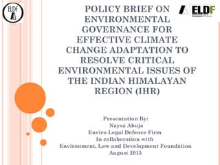 POLICY BRIEF ON
ENVIRONMENTAL
GOVERNANCE FOR
EFFECTIVE CLIMATE
CHANGE ADAPTATION TO
RESOLVE CRITICAL
ENVIRONMENTAL ISSUES OF
THE INDIAN HIMALAYAN
REGION (IHR)
Presentation By:
Naysa Ahuja
Enviro Legal Defence Firm
In collaboration with
Environment, Law and Development Foundation
August 2015
 