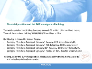 Financial position and list TOP managers of holding
The total capital of the Holding Company exceeds 30 million (thirty million) rubles.
Value of the assets of Holding 50,000,000 (fifty million) rubles.
Our Holding is headed by Leonov Sergey.
• Company "Zemskaya Transport Company", Moscow, CEO Sergey Kolevatykh.
• Company "Zemskaya Transport Company", MO, Balashiha, CEO Leonov Sergey.
• Company "Zemskaya Transport Company ltd", Moscow, CEO Sergey Kolevatykh.
• Company "Zemskaya Transport Company", Rostov-on-Don, director Gregory Erohin
Holding, under the current legislation, meets all its commitments firms above its
authorized capital and own assets.
WWW.ZTK.RU
 