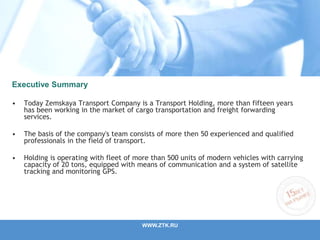Executive Summary
• Today Zemskaya Transport Company is a Transport Holding, more than fifteen years
has been working in the market of cargo transportation and freight forwarding
services.
• The basis of the company's team consists of more then 50 experienced and qualified
professionals in the field of transport.
• Holding is operating with fleet of more than 500 units of modern vehicles with carrying
capacity of 20 tons, equipped with means of communication and a system of satellite
tracking and monitoring GPS.
WWW.ZTK.RU
 
