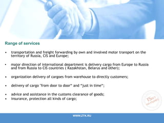 Range of services
• transportation and freight forwarding by own and involved motor transport on the
territory of Russia, CIS and Europe;
• major direction of international department is delivery cargo from Europe to Russia
and from Russia to CIS countries ( Kazakhstan, Belarus and other);
• organization delivery of cargoes from warehouse to directly customers;
• delivery of cargo "from door to door“ and “just in time“;
• advice and assistance in the customs clearance of goods;
• insurance, protection all kinds of cargo;
WWW.ZTK.RU
 