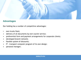 WWW.ZTK.RU
Advantages
Our holding has a number of competitive advantages:
• own trucks fleet;
• delivery of all documents by own courier service;
• preferential form and payment arrangements for corporate clients;
• developed branch network;
• flexible system of discounts;
• IT - transport computer program of its own design;
• personal manager;
 