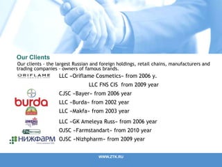Our Clients
Our clients - the largest Russian and foreign holdings, retail chains, manufacturers and
trading companies - owners of famous brands.
WWW.ZTK.RU
LLC «Oriflame Cosmetics» from 2006 y.
LLC FNS CIS from 2009 year
CJSC «Bayer» from 2006 year
LLC «Burda» from 2002 year
LLC «Makfa» from 2003 year
LLC «GK Ameleya Russ» from 2006 year
ОJSC «Farmstandart» from 2010 year
OJSC «Nizhpharm» from 2009 year
 
