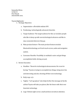 Samantha Weiss
3/30/14
Prof. Basch
Automobile assn.
Toyota Highlander
1. Strategic Objectives
a. Segmentation- affordable midsize SUV.
b. Positioning- technologically advanced, futuristic.
c. Target Audience- The target audience for this car includes people
who like to keep up with new technological advances and like to
stay connected wherever they go.
d. Main product feature- The main product features include
Bluetooth technology, an 8 inch touch screen, audio and navigation
system.
e. Consumer Benefits- Possibility to multitask easier and get things
accomplished while driving around.
2. Review Execution
a. Headline- “Room for technological advancements. No room for
boring.” Toyota is trying to accomplish two things, being more fun
and interesting and also showing off their new technology.
b. Body copy- n/a
c. Tagline- “Let’s go places” also helps further the message set by the
ad that Toyota will take you places, like the future with their new
futuristic technology.
d. Logo- Bottom right corner, small and does not attract attention.
 
