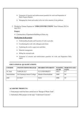  Estimation of concrete and reinforcement quantities for work and Preparation of
Daily Progress Reports.
 Managing the clients and worker in the site in the situation of site problems
2. Worked as Trainee Engineer at “SMR CONSTRUCTIONS” from February 2012 to
July 2012.
Project:
 Construction of Apartment Building at Eluru city.
Works done in the project:
 Understanding the plan and Execution of work as per plan.
 Coordinating the work with colleagues and clients.
 Explaining the work to supervisors and labor.
 Materials management.
 Billing the executed work.
 Estimation of concrete and reinforcement quantities for work and Preparation Daily
report.
______________________________________________________________________________
EDUCATIONAL QUALIFICATIONS:
COURSE INSTITUTION/COLLEGE BOARD/UNIVERSITY PASSING
YEAR
PERCENTAGE/
CGPA
B. Tech N.B.K.R.I.S.T S.V.UNIVERSITY 2012 6.7
Intermediate Sri Chaitanya Junior College Board of Intermediate 2008 84
SSC S.V.B.P S.S.C 2006 82
ACADEMIC PROJECTS:
1. Final project work has been carried out on “Design of Water Tank”.
2. Submitted a Mini project on the topic “Underwater Concrete”.
 