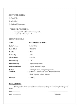 SOFTWARE SKILLS:
1. AutoCAD.
2. MS Office
3. Basics of C-Language.
PERSONAL STRENGTHS:
 I am responsible and honest towards my work.
 I am friendly and open-minded.
PERSONAL PROFILE:
Name : RAVITEJA GUDIWAKA
Father’s Name : G.SRINIVAS
Date of Birth : 15/08/1991
Gender : Male
Nationality : Indian
Marital Status : Bachelor
Present salary : 4 PA
Expected salary : as per company norms
Languages Known : English, Hindi and Telugu
Hobbies : Listening to music, surfing through internet.
Address : 22B-9-11/1, valluru vari street, power peta, Eluru,
West Godavari, Andhra Pradesh.
Pin code : 534002.
DECLERATION:
I hereby declare that the above information is true according to the best of my knowledge and
belief.
Date....................... ……………………………………
Place ………………. Signature
 