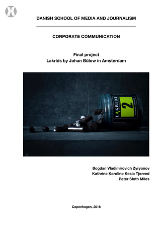DANISH SCHOOL OF MEDIA AND JOURNALISM
______________________________________________
CORPORATE COMMUNICATION
Final project
Lakrids by Johan Bülow in Amsterdam
Bogdan Vladimirovich Zyryanov
Kathrine Karoline Kesia Tjørved
Peter Sloth Miles
Copenhagen, 2016
 