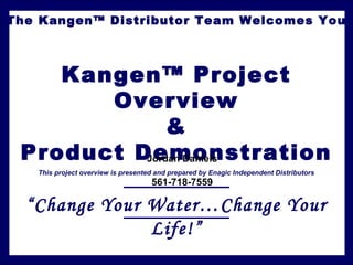The Kangen™ Distributor Team Welcomes You
Kangen™ Project
Overview
&
Product Demonstration
This project overview is presented and prepared by Enagic Independent Distributors
“Change Your Water…Change Your
Life!”
Jordan Daniels
561-718-7559
 
