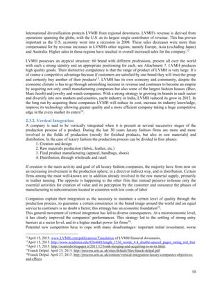10
International diversification protects LVMH from regional downturns. LVMH's revenue is derived from
operations spanning the globe, with the U.S. as its largest single contributor of revenue. This has proven
important as the U.S. economy went into a recession in 2008. These sales decreases were more than
compensated for by revenue increases in LVMH's other regions, namely Europe, Asia (excluding Japan)
and Australia. Higher sales in those regions have resulted in overall increased sales for the company.12
LVMH possesses an atypical structure: 60 brand with different professions, present all over the world
with each a strong identity and an appropriate positioning for each, see Attachment 7. LVMH produces
high quality goods. Their distinctive competence is that the range of product of LVMH is very large. It’s
of course a competitive advantage because if customers are satisfied by one brand they will trust the group
and certainly buy another of their products13. LVMH has its own economy and community, despite the
economic climate is has to go through astonishing increase in revenue and continues to become an empire
by acquiring not only small manufacturing companies but also some of the largest fashion houses (Dior,
Marc Jacob) and jewelry and watch companies. With a strong strategy in growing its brands in each sector
and diversify into new markets and counties, yacht industry in India, LVMH reduced its grow in 2012. In
the long run by acquiring these companies LVMH will reduce its cost, increase its industry knowledge,
improve its technology allowing greater quality and a more efficient company taking a huge competitive
edge in the every market its enters14.
2.3.2. Vertical Integration
A company is said to be vertically integrated when it is present at several successive stages of the
production process of a product. During the last 30 years luxury fashion firms are more and more
involved in the fields of production (mostly for finished products, but also in raw materials) and
distribution. In the case of luxury fashion the production process can be divided in four phases:
1. Creation and design
2. Raw materials production (fabric, leather, etc.)
3. Final product manufacturing (apparel, handbags, shoes)
4. Distribution, through wholesale and retail
If creation is the main activity and goal of all luxury fashion companies, the majority have from now on
an increasing involvement in the production sphere, in a direct or indirect way, and in distribution. Certain
firms among the most well-known are in addition already involved in the raw material supply, primarily
in leather tanning. The opposite is happening to the other firm that instead preserve in-house only the
essential activities for creation of value and its perception by the customer and outsource the phases of
manufacturing to subcontractors located in countries with low costs of labor.
Companies explain their integration as the necessity to maintain a certain level of quality through the
production process, to guarantee a certain consistence in the brand image around the world and an equal
service to customers is no doubt a factor, this strategy has an economic foundation15.
This general movement of vertical integration has led to diverse consequences. At a microeconomic level,
it has clearly improved the companies’ performances. This strategy led to the settling of strong entry
barriers at a sector level, and to a higher market power for firms16.
Potential new competitors have to cope with many disadvantages: important initial investment, worse
12
April 15, 2015. www.LVMH.com/publications/Translation of LVMH financial documents,
13
April 15, 2015. http://www.academia.edu/9264688/length_1536_words_4.4_double-spaced_pages_rating_red_free
14
April 15, 2015. http://ocarrodo.blogspot.it/2011/12/lvmh-merging-and-acquiring-is-in-its.html,
15
Franck Delpal. April 25, 2015. http://process.arts.ac.uk/sites/default/files/franck-delpal.pdf
16
Franck Delpal. April 27, 2015. http://process.arts.ac.uk/content/vertical-integration-luxury-companies-objectives-
and-effects
 