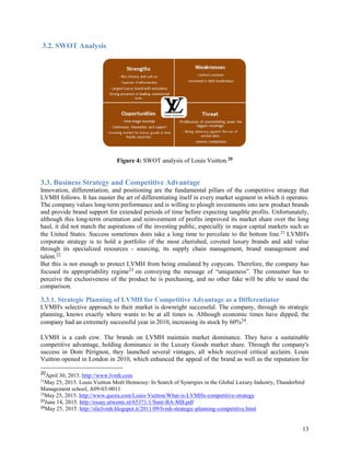13
3.2. SWOT Analysis
Figure 4: SWOT analysis of Louis Vuitton.20
3.3. Business Strategy and Competitive Advantage
Innovation, differentiation, and positioning are the fundamental pillars of the competitive strategy that
LVMH follows. It has master the art of differentiating itself in every market segment in which it operates.
The company values long-term performance and is willing to plough investments into new product brands
and provide brand support for extended periods of time before expecting tangible profits. Unfortunately,
although this long-term orientation and reinvestment of profits improved its market share over the long
haul, it did not match the aspirations of the investing public, especially in major capital markets such as
the United States. Success sometimes does take a long time to percolate to the bottom line.21 LVMH's
corporate strategy is to hold a portfolio of the most cherished, coveted luxury brands and add value
through its specialized resources - sourcing, its supply chain management, brand management and
talent.22
But this is not enough to protect LVMH from being emulated by copycats. Therefore, the company has
focused its appropriability regime23 on conveying the message of “uniqueness”. The consumer has to
perceive the exclusiveness of the product he is purchasing, and no other fake will be able to stand the
comparison.
3.3.1. Strategic Planning of LVMH for Competitive Advantage as a Differentiator
LVMH's selective approach to their market is downright successful. The company, through its strategic
planning, knows exactly where wants to be at all times is. Although economic times have dipped, the
company had an extremely successful year in 2010, increasing its stock by 60%24.
LVMH is a cash cow. The brands on LVMH maintain market dominance. They have a sustainable
competitive advantage, holding dominance in the Luxury Goods market share. Through the company's
success in Dom Pérignon, they launched several vintages, all which received critical acclaim. Louis
Vuitton opened in London in 2010, which enhanced the appeal of the brand as well as the reputation for
20
April 30, 2015. http://www.lvmh.com
21
May 25, 2015. Louis Vuitton Moët Hennessy: In Search of Synergies in the Global Luxury Industry, Thunderbird
Management school, A09-03-0011
22
May 25, 2015. http://www.quora.com/Louis-Vuitton/What-is-LVMHs-competitive-strategy
23
June 14, 2015. http://essay.utwente.nl/65371/1/Smit-BA-MB.pdf
24
May 25, 2015. http://sliclvmh.blogspot.it/2011/09/lvmh-strategic-planning-competitive.html
 
