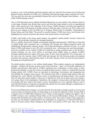 14
London as a city. In the perfumes and beauty domain, Jude Law starred in five-minute movie for Dior that
Bernard Arnault, chairman of LVMH, says, "brilliantly illustrated the unique magic created by Mr. Dior."
This was after the crisis that overwhelmed Christian Dior and its Chief Designer John Galliano. – It can
called "brilliant damage control."
Also, in 2010 the beauty mecca, Sephora introduced themselves to a new market, Latin America. Home to
a wide range of brands, they allocate their excess cash from their larger brands to work on expanding the
others, while staying true to the originality of all of them. LVMH continues to develop and expand into
cities and countries with pockets of wealth; among its 2468 (the data is from the year 2011) retail stores
there are now outposts in Ho Chi Minh City in Vietnam, Phnom Penh in Cambodia, Yekaterinburg in
Russia, Macao and Abu Dhabi. This growth is possible because LVMH stays true to each brands roots,
highlighting the connection between the current work and the history of each brand.25
LVMH, world leader in the luxury goods industry, has adopted a global product structure wherein the
business’s diverse product categories are managed separately.
This is a suitable structure for a highly economically integrated multi-national. LVMH likes to boast that
its global brands unite consumers into a worldwide elite through their highly-recognized motifs and
standardized, though quickly replaced, designs. This brings advantageous economies of scale. As a retail
brand, LVMH could expect to save 30% of its commercial costs – advertising, rent, and shop assistants –
each time it doubles in size. Indeed, LVMH uses marketing to change consumer tastes to suit the firm’s
existing offerings, not vice versa. Efforts to encourage Asian middle classes to embrace LVMH’s
European sophistication have taken off in recent years. In 2011, they accounted for 27% of total sales. At
the same time, the structure helps LVMH build and maintain the link between product development
personnel and customers, placing brand experts at the helm. Because of this, the firm has been proactive
in keeping up with global trends.26
The global product structure is not without disadvantages. When product categories are independently
managed – charged with pricing, location and inventory decisions – there is an inevitable duplication of
facilities and personnel which adds to LVMH’s operating costs. Furthermore, it takes longer to foster
professional managers to meet the criterion for global product structure, which is to understand local and
foreign markets well. LVMH’s focus on innovation in technology, environment, and management has
also afforded the company much success. The brand has been able to maintain high quality while also
exploring new, more efficient and effective means of manufacturing and doing business. This constant
force for innovation pushes leaders to find ways to identify how they can be better and in turn, brings a
very unique factor to the marketplace. Furthermore, the company’s strong culture and high brand value
are elements that have aided in the brand’s success. Development of a core corporate brand as well as
each individual brand is an important component that explains how the brand, although a conglomerate, is
able to find synergy in its products and operations.
The focused differentiation strategy is an action plan the firm develops to produces goods or services that
a narrow group of customers perceive as being unique in ways that are important to them. Thomas Pink is
a business unit of LVMH Moet Hennessey Louis Vuitton, which produces clothing and apparel. All of
LVMH’s business units, including Thomas Pink, use the focused differentiation strategy. For example,
Thomas Pink introduced men’s shirts made of 170-count cotton. This count of cotton is quite high and is
the main way the product is differentiated in the marketplace (in comparison, a T-shirt from Old Navy is
made of 18-count cotton). When introduced, these shirts were priced at $195 each. Thus, this shirt is
25
May 25, 2015. http://sliclvmh.blogspot.it/2011/09/lvmh-strategic-planning-competitive.html
26
May 25, 2015. https://henleybusinessreview.wordpress.com/2013/01/22/lvmh-strategic-style
 