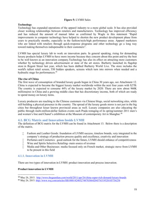 18
Figure 5: LVMH Sales
Technology
Technology has expanded operations of the apparel industry to a more global scale. It has also provided
closer working relationships between retailers and manufacturers. Technology has improved efficiency
and has reduced the amount of manual labor as confirmed by Wagle in this statement “Rapid
improvements in computer technology have helped to shorten the new product development phase from
years to practically months, especially in the fashion/style/high performance areas. Apparel marketers
who are linked with retailers through quick-response programs and other technology go a long way
toward making themselves indispensable to their customers”.
LVMH has special luxury lab to work on innovation parts. In general speaking, rising for demanding
luxury products helps LVMH to have more income because they concern about this point and try the best
to be well known as an innovation company.Technology has also its effect on attracting more customers
whether by technology driven advertisement or state of the art stores. Burberry launched its flagship
store in Regent Street last year, which has been dubbed Burberry World Live. The store includes the
world's tallest retail screen, 550 hidden speakers, screens which turn into mirrors when needed and a
hydraulic stage for performances.39
The rise of China
The first wave of consumption of branded luxury goods began in China 30 years ago, see Attachment 12.
China is expected to become the biggest luxury market worldwide within the next four years with $27B.
The country is expected to consume 44% of the luxury market by 2020. There are now about 960K
millionaires in China and a growing middle class that has discretionary income, both of which are ready
to spend money on luxury items.
Luxury producers are reaching to the Chinese customers via Chinese blogs, social networking sites, while
still building a physical presence in the country. The spread of the luxury goods stores is not just in the big
cities but throughout lesser known provincial areas as well. Luxury companies are also educating the
public through multi-million-dollar fashion events such Prada restaging of its spring/summer 2011 men’s
and women’s line and Chanel’s exhibition at the Museum of contemporary Art in Shanghai.40
4.1. BCG Matrix and Innovation Inside LVMH
The definition of BCG matrix for the LVMH can be found in Attachment 13. Below there is a description
of the matrix.
 Fashion and Leather Goods: foundation of LVMH success, timeless brands, very integrated in the
company’s strategy of production process quality and excellence, creativity and innovation
 Perfumes and Cosmetics: good outlook for the future, LVMH should enhance of competitiveness
 Wine and Spirits Selective Retailing- main source of revenue
 Media and Other Businesses: media focused only on French market, strategic move from LVMH
to be present in this field
4.1.1. Innovation in LVMH
There are two types of innovation in LVMH: product innovation and process innovation.
Product innovation in LVMH
39
May 26, 2015. http://www.theguardian.com/world/2011/apr/26/china-super-rich-demand-luxury-brands
40
May 26, 2015. http://www.wsj.com/articles/SB10001424052748703864204576319520105756258
 