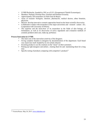 19
• LVMH Recherche, founded in 1981 as a G.I.E. (Groupement d’Intérêt Economique).
• Members: Parfums Christian Dior, Guerlain and Parfums Givenchy.
• Approximately 250 researchers (in Saint Jean de Braye).
• Areas of research: biologists, chemists, pharmacists, medical doctors, ethno botanists,
physicists
• Mission: develop innovative cosmetic approaches based on the latest scientific discoveries.
• Collaborative studies with researchers in the major universities and research centers (Ex.
Cooperation with University of Orleon).
• The expertise and the know-how of its researchers in the fields of skin biology, of
formulation, as well as its discoveries of active ingredients and evaluation methods of
cosmetic products (skin care, make-up, perfumes)
Process Innovation in LVMH
• The main core of the innovation creativity of the designers.
• Giving complete freedom to designers by decentralization of the department. Each brand
very much runs itself, headed by its own artistic director
• Inventing product to see the creations on the “street” on their customers.
• Picking up right designers and ateliers , training them for and maintaining them for a long
time
• Specific testing of products comparing with competitor’s products41
41
Victoria Rosca. May 24, 2015. www.slideshare.net
 