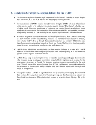 20
5. Conclusion Strategic Recommendations for the LVHM
 The industry at a glance shows the high competition level wherein LVMH has to move; despite
these conditions, ROA and ROE indicate that the company is more profitable.
 The main reasons of LVMH success derived from its strengths. LVMH acts as a differentiator
with a superior quality of its products, it constantly searches for new “Blue Ocean” to build a one-
of-a-kind brand. Moreover, a multitude of customers was reached through acquisitions, which
broadened the competences. The range of services and exclusive rarities has expanded over time,
strengthening the image of LVMH through a 360° degrees experience that a customer can live.
 Its vertical integration focused on the stores and the designers involved. Now LVMH is switching
to a more customer-oriented way of making business. The current divisional structure is efficient,
but it is better for LVMH to go through the more matrix structure and centralize R&D, in the way
it can focus more on geographical tastes (e.g. Russia and China). The loss of its signature mark to
please them may turn against the brand protection work done so far.
 LVMH should always look towards future, to shape market evolution at its own will. LVMH
improved its value chain maintaining the quality over time. Its strategy may be to use embedded
systems to make logistics even more efficient.
 LVMH should keep on exploring the world of wearable technologies and apply discoveries to
other products, trying to anticipate competitors instead of following them (as it is doing for the
smartwatch with respect to Apple). For instance, smart garments are supposed to be the next
trend. Through partnerships with technology firms, LVMH could share a common knowledge in
the production of smart apparel and accessories; then, each fashion house could just style and
design its own products.
 Through the studies, LVMH is in a good situation and by acquiring and merging, they sustained
their position. Nowadays their market in China is growing and they become more ordinary so
they should invest more on differentiating their product to save their image like they did in the
past.
 