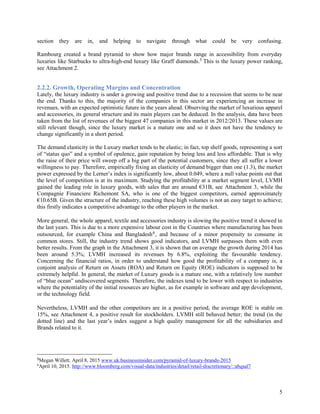 5
section they are in, and helping to navigate through what could be very confusing.
Rambourg created a brand pyramid to show how major brands range in accessibility from everyday
luxuries like Starbucks to ultra-high-end luxury like Graff diamonds.5 This is the luxury power ranking,
see Attachment 2.
2.2.2. Growth, Operating Margins and Concentration
Lately, the luxury industry is under a growing and positive trend due to a recession that seems to be near
the end. Thanks to this, the majority of the companies in this sector are experiencing an increase in
revenues, with an expected optimistic future in the years ahead. Observing the market of luxurious apparel
and accessories, its general structure and its main players can be deduced. In the analysis, data have been
taken from the list of revenues of the biggest 47 companies in this market in 2012/2013. These values are
still relevant though, since the luxury market is a mature one and so it does not have the tendency to
change significantly in a short period.
The demand elasticity in the Luxury market tends to be elastic; in fact, top shelf goods, representing a sort
of “status quo” and a symbol of opulence, gain reputation by being less and less affordable. That is why
the raise of their price will sweep off a big part of the potential customers, since they all suffer a lower
willingness to pay. Therefore, empirically fixing an elasticity of demand bigger than one (1.3), the market
power expressed by the Lerner’s index is significantly low, about 0.049, where a null value points out that
the level of competition is at its maximum. Studying the profitability at a market segment level, LVMH
gained the leading role in luxury goods, with sales that are around €31B, see Attachment 3, while the
Compagnie Financiere Richemont SA, who is one of the biggest competitors, earned approximately
€10.65B. Given the structure of the industry, reaching these high volumes is not an easy target to achieve;
this firstly indicates a competitive advantage to the other players in the market.
More general, the whole apparel, textile and accessories industry is slowing the positive trend it showed in
the last years. This is due to a more expensive labour cost in the Countries where manufacturing has been
outsourced, for example China and Bangladesh6, and because of a minor propensity to consume in
common stores. Still, the industry trend shows good indicators, and LVMH surpasses them with even
better results. From the graph in the Attachment 3, it is shown that on average the growth during 2014 has
been around 5.3%; LVMH increased its revenues by 6.8%, exploiting the favourable tendency.
Concerning the financial ratios, in order to understand how good the profitability of a company is, a
conjoint analysis of Return on Assets (ROA) and Return on Equity (ROE) indicators is supposed to be
extremely helpful. In general, the market of Luxury goods is a mature one, with a relatively low number
of “blue ocean” undiscovered segments. Therefore, the indexes tend to be lower with respect to industries
where the potentiality of the initial resources are higher, as for example in software and app development,
or the technology field.
Nevertheless, LVMH and the other competitors are in a positive period, the average ROE is stable on
15%, see Attachment 4, a positive result for stockholders. LVMH still behaved better; the trend (in the
dotted line) and the last year’s index suggest a high quality management for all the subsidiaries and
Brands related to it.
5
Megan Willett. April 8, 2015 www.uk.businessinsider.com/pyramid-of-luxury-brands-2015
6
April 10, 2015. http://www.bloomberg.com/visual-data/industries/detail/retail-discretionary/::abqsal7
 
