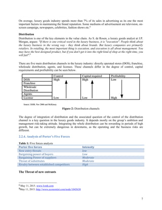 7
On average, luxury goods industry spends more than 7% of its sales in advertising as its one the most
important factors in maintaining the brand reputation. Some mediums of advertisement are television, on-
screen campaign, newspapers, celebrities, fashion shows etc.8
Distribution
Distribution is one of the key elements in the value chain. As S. de Rosen, a luxury goods analyst at J.P.
Morgan, argues: "If there is one critical word in the luxury business, it is "execution". People think about
the luxury business in the wrong way - they think about brands. But luxury companies are primarily
retailers. In retailing, the most important thing is execution, and execution is all about management. You
may have the best designed product, but if you don't get it into the right kind of shop at the right time, you
will fail".9
There are five main distribution channels in the luxury industry: directly operated stores (DOS), franchise,
wholesale distribution, agents, and licenses. These channels differ in the degree of control, capital
requirements and profitability can be seen below.
Figure 2: Distribution channels
The degree of integration of distribution and the associated question of the control of the distribution
channel is a key question in the luxury goods industry. It depends mostly on the group’s ambition and
management risk-taking attitude. Integrating the whole distribution can be rewarding in periods of high
growth, but can be extremely dangerous in downturns, as the operating and the business risks are
different.
2.2.4. Analysis of Porter’s Five Forces
Table 1: Five forces analysis
Porter five forces Intensity
New entry threats low
Bargaining power of buyers Low
Bargaining Power of suppliers Moderate
Threat of substitutes Moderate
Rivalry between established competitors High
The Threat of new entrants
8
May 11, 2015. www.lvmh.com
9May 11, 2015. http://www.economist.com/node/1045638
 