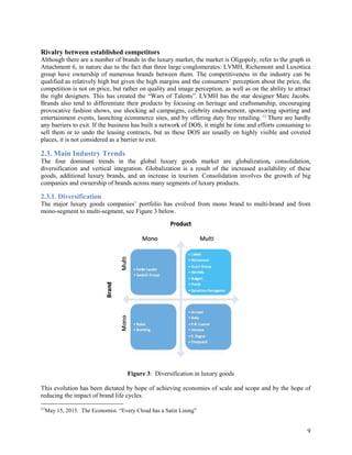 9
Rivalry between established competitors
Although there are a number of brands in the luxury market, the market is Oligopoly, refer to the graph in
Attachment 6, in nature due to the fact that three large conglomerates: LVMH, Richemont and Luxottica
group have ownership of numerous brands between them. The competitiveness in the industry can be
qualified as relatively high but given the high margins and the consumers’ perception about the price, the
competition is not on price, but rather on quality and image perception, as well as on the ability to attract
the right designers. This has created the “Wars of Talents”. LVMH has the star designer Marc Jacobs.
Brands also tend to differentiate their products by focusing on heritage and craftsmanship, encouraging
provocative fashion shows, use shocking ad campaigns, celebrity endorsement, sponsoring sporting and
entertainment events, launching ecommerce sites, and by offering duty free retailing. 11
There are hardly
any barriers to exit. If the business has built a network of DOS, it might be time and efforts consuming to
sell them or to undo the leasing contracts, but as these DOS are usually on highly visible and coveted
places, it is not considered as a barrier to exit.
2.3. Main Industry Trends
The four dominant trends in the global luxury goods market are globalization, consolidation,
diversification and vertical integration. Globalization is a result of the increased availability of these
goods, additional luxury brands, and an increase in tourism. Consolidation involves the growth of big
companies and ownership of brands across many segments of luxury products.
2.3.1. Diversification
The major luxury goods companies’ portfolio has evolved from mono brand to multi-brand and from
mono-segment to multi-segment, see Figure 3 below.
Figure 3: Diversification in luxury goods
This evolution has been dictated by hope of achieving economies of scale and scope and by the hope of
reducing the impact of brand life cycles.
11
May 15, 2015. The Economist. “Every Cloud has a Satin Lining”
 