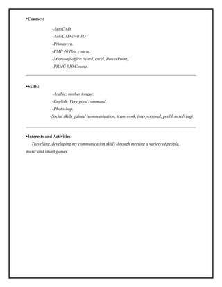 ▪Courses:
-AutoCAD.
-AutoCAD civil 3D
-Primavera.
-PMP 40 Hrs. course.
-Microsoft office (word, excel, PowerPoint).
-PRMG 010 Course.
▪Skills:
-Arabic: mother tongue.
-English: Very good command.
-Photoshop.
-Social skills gained (communication, team work, interpersonal, problem solving).
▪Interests and Activities:
Travelling, developing my communication skills through meeting a variety of people,
music and smart games.
 