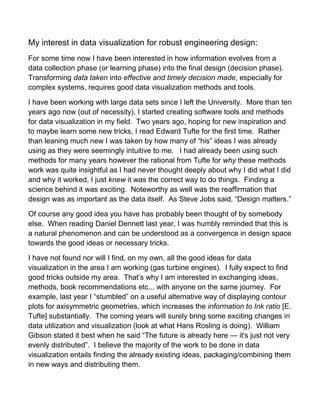 My interest in data visualization for robust engineering design:
For some time now I have been interested in how information evolves from a
data collection phase (or learning phase) into the final design (decision phase).
Transforming data taken into effective and timely decision made, especially for
complex systems, requires good data visualization methods and tools.
I have been working with large data sets since I left the University. More than ten
years ago now (out of necessity), I started creating software tools and methods
for data visualization in my field. Two years ago, hoping for new inspiration and
to maybe learn some new tricks, I read Edward Tufte for the first time. Rather
than leaning much new I was taken by how many of “his” ideas I was already
using as they were seemingly intuitive to me. I had already been using such
methods for many years however the rational from Tufte for why these methods
work was quite insightful as I had never thought deeply about why I did what I did
and why it worked, I just knew it was the correct way to do things. Finding a
science behind it was exciting. Noteworthy as well was the reaffirmation that
design was as important as the data itself. As Steve Jobs said, “Design matters.”
Of course any good idea you have has probably been thought of by somebody
else. When reading Daniel Dennett last year, I was humbly reminded that this is
a natural phenomenon and can be understood as a convergence in design space
towards the good ideas or necessary tricks.
I have not found nor will I find, on my own, all the good ideas for data
visualization in the area I am working (gas turbine engines). I fully expect to find
good tricks outside my area. That’s why I am interested in exchanging ideas,
methods, book recommendations etc... with anyone on the same journey. For
example, last year I “stumbled” on a useful alternative way of displaying contour
plots for axisymmetric geometries, which increases the information to Ink ratio [E.
Tufte] substantially. The coming years will surely bring some exciting changes in
data utilization and visualization (look at what Hans Rosling is doing). William
Gibson stated it best when he said “The future is already here — it's just not very
evenly distributed”. I believe the majority of the work to be done in data
visualization entails finding the already existing ideas, packaging/combining them
in new ways and distributing them.
 