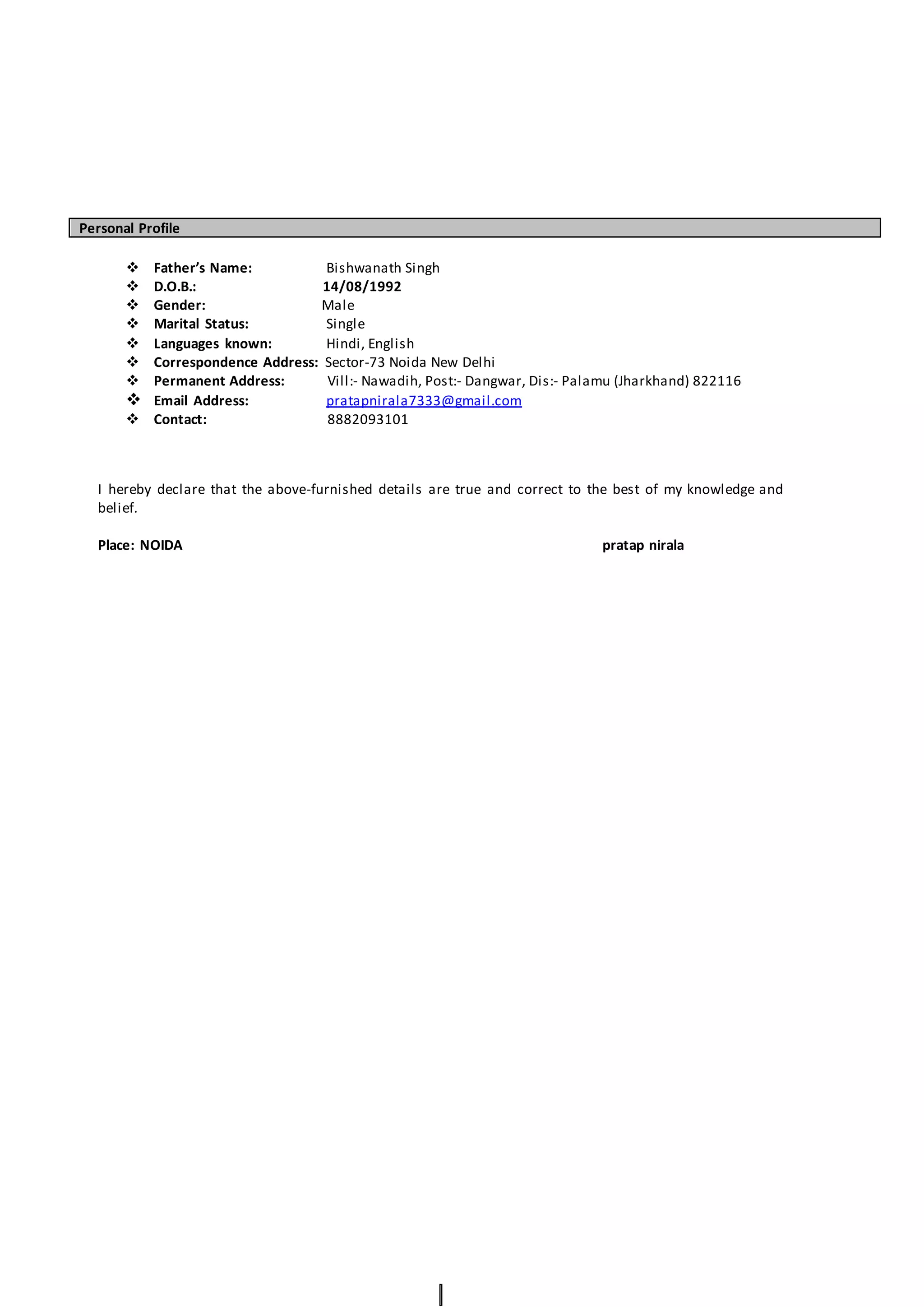 Personal Profile
 Father’s Name: Bishwanath Singh
 D.O.B.: 14/08/1992
 Gender: Male
 Marital Status: Single
 Languages known: Hindi, English
 Correspondence Address: Sector-73 Noida New Delhi
 Permanent Address: Vill:- Nawadih, Post:- Dangwar, Dis:- Palamu (Jharkhand) 822116
 Email Address: pratapnirala7333@gmail.com
 Contact: 8882093101
I hereby declare that the above-furnished details are true and correct to the best of my knowledge and
belief.
Place: NOIDA pratap nirala
 