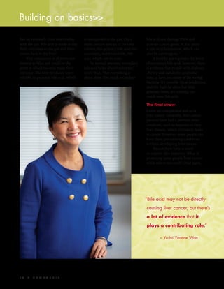 1 8  S Y N T H E S I S
has an extremely close relationship
with the gut. Bile acid is made in the
liver, circulates to the gut and then
comes back to the liver.”
This transaction is of particular
interest to Wan and could be the
point at which bacteria make their
entrance. The liver produces water-
soluble, or primary, bile acid, which
bile acid can damage DNA and
activate cancer genes. It also plays
a role in inflammation, which can
also be carcinogenic.”
A healthy gut regulates the levels
of secondary bile acid; however, there
is evidence that people with diabetes,
obesity and metabolic syndrome
tend to have too many of the wrong
bacteria. It’s possible these conditions,
and the high-fat diets that help
generate them, are creating too
much toxic bile acid.
The final straw
Livers are complicated and so is
liver cancer. Generally, liver cancer
patients have had a previous liver
condition, such as hepatitis or fatty
liver disease, which ultimately leads
to cancer. However, some people can
have these pre-existing conditions
without developing liver cancer.
Researchers have wanted
to explain this disparity. What is
protecting some people from cancer
while others succumb? Once again,
is transported to the gut. Once
there, certain species of bacteria
convert this primary bile acid into
secondary, water-insoluble, bile
acid, which can be toxic.
“In normal amounts, secondary
bile acid helps absorb nutrients,”
notes Wan. “But everything is
about dose. Too much secondary
Building on basics>>
“Bile acid may not be directly
causing liver cancer, but there’s
a lot of evidence that it
plays a contributing role.”
	 ~ Yu-Jui Yvonne Wan
 
