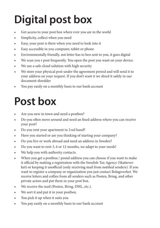 Digital post box
• Get access to your post box where ever you are in the world
• Simplicity, collect when you need
• Easy, your post is there when you need to look into it
• Easy accessible in you computer, tablet or phone
• Environmentally friendly, not letter has to ben sent to you, it goes digital
• We scan you r post frequently. You open the post you want on your device.
• We use a safe cloud solution with high security
• We store your physical post under the agreement period and will send it to
your address on your request. If you don’t want it we shred it safely in our
document shredder
• You pay easily on a monthly basis to our bank account
Post box
• Are you new in town and need a postbox?
• Do you often move around and need an fixed address where you can receive
your post?
• Do you rent your apartment in 2:nd hand?
• Have you started or are you thinking of starting your company?
• Do you live or work abroad and need an address in Sweden?
• Do you want to rent 3, 6 or 12 months, we adapt to your needs!
• We help you with authority contacts.
• When you get a postbox / postal address you can choose if you want to make
it official by making a registration with the Swedish Tax Agency (Skattever-
ket) or keeping it unofficial (only receiving mail from notified senders). If you
want to register a company or organization you just contact Bolagsverket. We
receive letters and collies from all senders such as Posten, Bring, and other
private actors and put them in your post box.
• We receive the mail (Posten, Bring, DHL, etc.).
• We sort it and put it in your postbox.
• You pick it up when it suits you
• You pay easily on a monthly basis to our bank account
[151113] A5 poststugan_EN.indd 3 2015-11-16 10:03
 