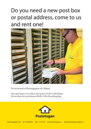 Föreningsgatan 28 211 65 Malmö 040 - 12 44 22 www.poststugan.se postmaster@poststugan.se
Do you need a new post box
or postal address, come to us
and rent one!
We are located at Föreningsgatan 28 i Malmö.
Our open hours is to collect your post is 07.00-21.00 all days.
We are there for you between 09.00-17:00 all working days.
[151113] A5 poststugan_EN.indd 4 2015-11-16 10:03
 