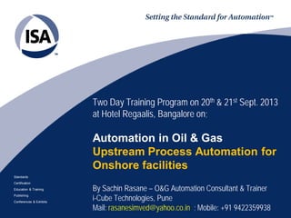 Standards
Certification
Education & Training
Publishing
Conferences & Exhibits
Two Day Training Program on 20th & 21st Sept. 2013
at Hotel Regaalis, Bangalore on;
Automation in Oil & Gas
Upstream Process Automation for
Onshore facilities
By Sachin Rasane – O&G Automation Consultant & Trainer
i-Cube Technologies, Pune
Mail: rasanesimved@yahoo.co.in ; Mobile: +91 9422359938
 
