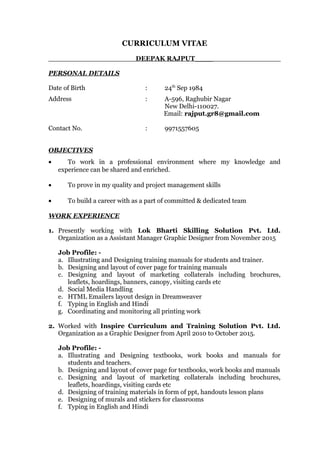 CURRICULUM VITAE
DEEPAK RAJPUT____
PERSONAL DETAILS
Date of Birth : 24th
Sep 1984
Address : A-596, Raghubir Nagar
New Delhi-110027.
Email: rajput.gr8@gmail.com
Contact No. : 9971557605
OBJECTIVES
• To work in a professional environment where my knowledge and
experience can be shared and enriched.
• To prove in my quality and project management skills
• To build a career with as a part of committed & dedicated team
WORK EXPERIENCE
1. Presently working with Lok Bharti Skilling Solution Pvt. Ltd.
Organization as a Assistant Manager Graphic Designer from November 2015
Job Profile: -
a. Illustrating and Designing training manuals for students and trainer.
b. Designing and layout of cover page for training manuals
c. Designing and layout of marketing collaterals including brochures,
leaflets, hoardings, banners, canopy, visiting cards etc
d. Social Media Handling
e. HTML Emailers layout design in Dreamweaver
f. Typing in English and Hindi
g. Coordinating and monitoring all printing work
2. Worked with Inspire Curriculum and Training Solution Pvt. Ltd.
Organization as a Graphic Designer from April 2010 to October 2015.
Job Profile: -
a. Illustrating and Designing textbooks, work books and manuals for
students and teachers.
b. Designing and layout of cover page for textbooks, work books and manuals
c. Designing and layout of marketing collaterals including brochures,
leaflets, hoardings, visiting cards etc
d. Designing of training materials in form of ppt, handouts lesson plans
e. Designing of murals and stickers for classrooms
f. Typing in English and Hindi
 
