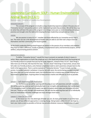 Leadership Curriculum: SDLP – Human Environmental
Animal Team (H.E.A.T.)
Ramces Luna – Director of Leadership Development
MISSION/CONCEPT:
The concept of the program is to build a unique leadership experience where it focuses around
“Innovative Service” and positive activism while implementing leadership practices. We will be focusing
on what they will learn this year as this program is to change every year as more innovating and unique
practices are brought onto the table while keeping the basic leadership concepts and our niche.
VISION:
We see passion in every H.E.A.T. member and those affected by our innovative service feel it
too. The vision we see is the development of leaders who are able to see their own unique vision for
themselves and their community, from local to global.
At the Smith Leadership Distinguished Program we believe in the passion of our members and ambition
they have to make a difference, locally or globally, in humanitarian work, environmental projects, animal
welfare, and promoting positive activism.
INNOVATIVE SERVICE:
To define “Innovative Service” I would first have to present an example of what it means in
action. Many organizations on Earth Day simply go out in the Quad and promote Earth Day by giving out
eco-friendly products to people that pass by the quad. However, instead of that, H.E.A.T. does things a
little more out of the box. We host the first ever, “H.E.A.T. Stock” that brings in local artists, venues that
fall under eco-friendly products, and a festival completely made to catch awareness and give back to the
Earth in full appreciation. That is a prime example of “Innovative Service.” To put it simply, just like
service, it provides help/aid in whatever it may be, but with twist, the service being provided is turned
into more than just a small volunteer event, but transformed into a creative way to keep helping from
local levels to global levels. Inspiring others to keep service creative and effective as much as possible.
Lesson 1: Self-Awareness/Self-Realization
For the first lesson we will be opening with focusing on our self-awareness and self-realization.
We will be exploring what we each individually have in our strengths and weaknesses, but not the basic
“I’m not good at math” or that sort of aspect, we want to explore what makes you feel great and what
tires you. Those are your strength and weaknesses. We will also be exploring how each of us individually
have our motivations and what challenges we enjoy amongst more topics.
Lesson 2: How Do You LEAD
In this lesson we dive into what type of leader you are. As many great leaders in our time have
proven, we all have different approaches in creating change. Being leaders within H.E.A.T. we hope to
learn your style as soon as possible so that we may provide whatever resources needed when it’s your
 