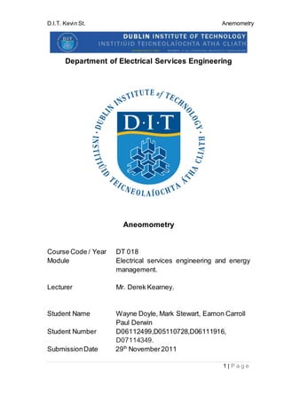 D.I.T. Kevin St. Anemometry
1 | P a g e
Department of Electrical Services Engineering
Aneomometry
Course Code / Year DT 018
Module Electrical services engineering and energy
management.
Lecturer Mr. Derek Kearney.
Student Name Wayne Doyle, Mark Stewart, Eamon Carroll
Paul Derwin
Student Number D06112499,D05110728,D06111916,
D07114349.
SubmissionDate 29th
November2011
 