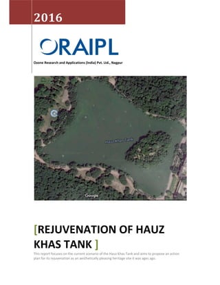 2016
Ozone Research and Applications (India) Pvt. Ltd., Nagpur
[REJUVENATION OF HAUZ
KHAS TANK ]
This report focuses on the current scenario of the Hauz Khas Tank and aims to propose an action
plan for its rejuvenation as an aesthetically pleasing heritage site it was ages ago.
 