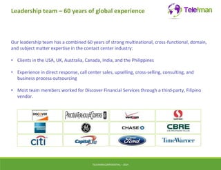 Leadership team – 60 years of global experience 
Our leadership team has a combined 60 years of strong multinational, cross-functional, domain, 
and subject matter expertise in the contact center industry: 
• Clients in the USA, UK, Australia, Canada, India, and the Philippines 
• Experience in direct response, call center sales, upselling, cross-selling, consulting, and 
business process outsourcing 
• Most team members worked for Discover Financial Services through a third-party, Filipino 
vendor. 
TELEIMANCONFIDENTIAL – 2014 
 