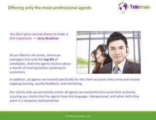 Offering only the most professional agents 
You don't get a second chance to make a 
first impression. — Jerry Bruckner 
At our Manila call center, American 
managers hire only the top 8% of 
candidates. And new agents receive about 
a month of training before speaking to 
customers. 
In addition, all agents are trained specifically for the client accounts they serve and receive 
ongoing training, quality feedback, and mentoring. 
Our clients also can personally screen all agents we recommend to serve their accounts, 
assuring our clients that the agents have the language, interpersonal, and other skills they 
want in a company representative. 
TELEIMANCONFIDENTIAL – 2014 
 
