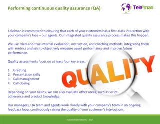 Performing continuous quality assurance (QA) 
Teleiman is committed to ensuring that each of your customers has a first-class interaction with 
your company's face – our agents. Our integrated quality assurance process makes this happen. 
We use tried-and-true internal evaluation, instruction, and coaching methods, integrating them 
with metrics analysis to objectively measure agent performance and improve future 
performance. 
Quality assessments focus on at least four key areas: 
TELEIMANCONFIDENTIAL – 2014 
1. Greeting 
2. Presentation skills 
3. Call management 
4. Call closing 
Depending on your needs, we can also evaluate other areas, such as script 
adherence and product knowledge. 
Our managers, QA team and agents work closely with your company's team in an ongoing 
feedback loop, continuously raising the quality of your customer's interactions. 
 