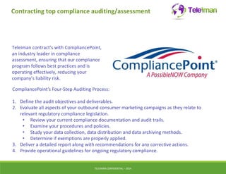 Contracting top compliance auditing/assessment 
Teleiman contract’s with CompliancePoint, 
an industry leader in compliance 
assessment, ensuring that our compliance 
program follows best practices and is 
operating effectively, reducing your 
company’s liability risk. 
CompliancePoint’s Four-Step Auditing Process: 
1. Define the audit objectives and deliverables. 
2. Evaluate all aspects of your outbound consumer marketing campaigns as they relate to 
relevant regulatory compliance legislation. 
• Review your current compliance documentation and audit trails. 
• Examine your procedures and policies. 
• Study your data collection, data distribution and data archiving methods. 
• Determine if exemptions are properly applied. 
3. Deliver a detailed report along with recommendations for any corrective actions. 
4. Provide operational guidelines for ongoing regulatory compliance. 
TELEIMANCONFIDENTIAL – 2014 
 