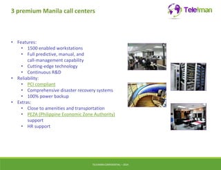 3 premium Manila call centers 
• Features: 
• 1500 enabled workstations 
• Full predictive, manual, and 
call-management capability 
• Cutting-edge technology 
• Continuous R&D 
• Reliability: 
• PCI compliant 
• Comprehensive disaster recovery systems 
• 100% power backup 
• Extras: 
• Close to amenities and transportation 
• PEZA (Philippine Economic Zone Authority) 
support 
• HR support 
TELEIMANCONFIDENTIAL – 2014 
 