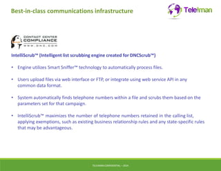 Best-in-class communications infrastructure 
IntelliScrub™ (Intelligent list scrubbing engine created for DNCScrub™) 
• Engine utilizes Smart Sniffer™ technology to automatically process files. 
• Users upload files via web interface or FTP, or integrate using web service API in any 
common data format. 
• System automatically finds telephone numbers within a file and scrubs them based on the 
parameters set for that campaign. 
• IntelliScrub™ maximizes the number of telephone numbers retained in the calling list, 
applying exemptions, such as existing business relationship rules and any state-specific rules 
that may be advantageous. 
TELEIMANCONFIDENTIAL – 2014 
 