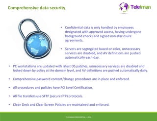 Comprehensive data security 
• Confidential data is only handled by employees 
designated with approved access, having undergone 
background checks and signed non-disclosure 
agreements. 
• Servers are segregated based on roles, unnecessary 
services are disabled, and AV definitions are pushed 
automatically each day. 
• PC workstations are updated with latest OS patches, unnecessary services are disabled and 
locked down by policy at the domain level, and AV definitions are pushed automatically daily. 
• Comprehensive password content/change procedures are in place and enforced. 
• All procedures and policies have PCI Level Certification. 
• All file transfers use SFTP (secure FTP) protocols. 
• Clean Desk and Clear Screen Policies are maintained and enforced. 
TELEIMANCONFIDENTIAL – 2014 
 