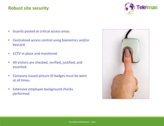Robust site security 
• Guards posted at critical access areas. 
• Centralized access control using biometrics and/or 
keycard. 
• CCTV in place and monitored. 
• All visitors are checked, verified, justified, and 
escorted. 
• Company issued picture ID badges must be worn 
at all times. 
• Extensive employee background checks 
performed. 
TELEIMANCONFIDENTIAL – 2014 
 