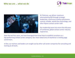 Who we are … what we do 
At Teleiman, we deliver maximum 
telemarketing ROI through strategic 
leadership; continuous quality and process 
control; reliable, world-class technology; and 
elite Filipino contact center staff. 
Our leadership team has more than 60 years 
of combined, global contact center industry 
experience. 
Over the last four years, we have leveraged that know-how to establish ourselves as a 
top-performing contact center company. Our most-noted area of excellence is landing page 
conversions. 
In fact, our trainers and leaders are sought out by other call center companies for consulting and 
training at all levels. 
TELEIMANCONFIDENTIAL – 2014 
 