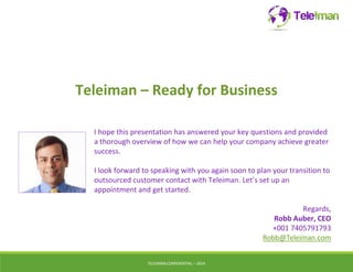 Teleiman – Ready for Business 
I hope this presentation has answered your key questions and provided 
a thorough overview of how we can help your company achieve greater 
success. 
I look forward to speaking with you again soon to plan your transition to 
outsourced customer contact with Teleiman. Let’s set up an 
appointment and get started. 
TELEIMANCONFIDENTIAL – 2014 
Regards, 
Robb Auber, CEO 
+001 7405791793 
Robb@Teleiman.com 
 