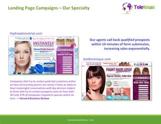 Landing Page Campaigns – Our Specialty 
GetKeranique.com 
TELEIMANCONFIDENTIAL – 2014 
Hydroxatonetrial.com 
Our agents call back qualified prospects 
within 10 minutes of form submission, 
increasing sales exponentially. 
Companies that try to contact potential customers within 
an hour of receiving queries are nearly 7 times as likely to 
have meaningful conversations with key decision makers 
as firms that try to contact prospects even an hour later. 
Yet only 37% of companies respond to queries within an 
hour. — Harvard Business Review 
 